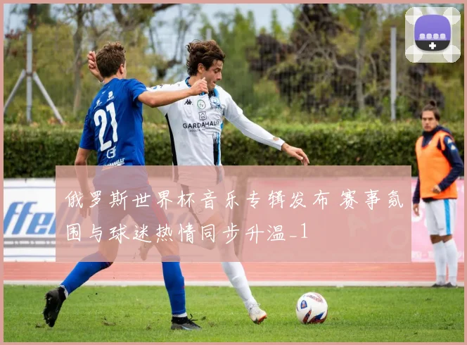 俄罗斯世界杯音乐专辑发布 赛事氛围与球迷热情同步升温_1