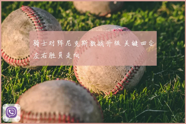 骑士对阵尼克斯激战升级 关键回合左右胜负走向