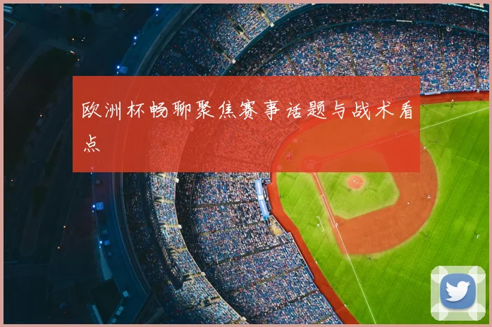 欧洲杯畅聊聚焦赛事话题与战术看点