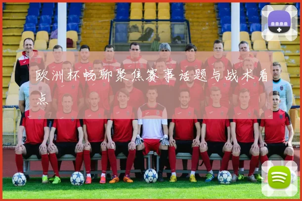 欧洲杯畅聊聚焦赛事话题与战术看点