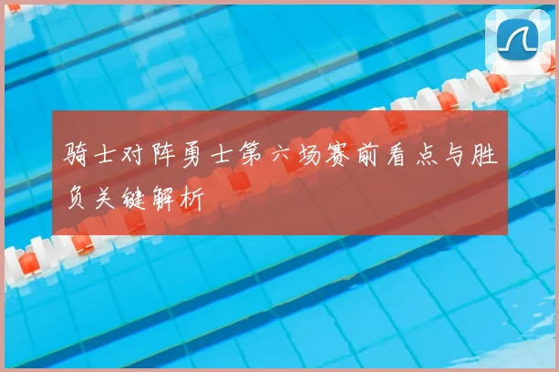骑士对阵勇士第六场赛前看点与胜负关键解析