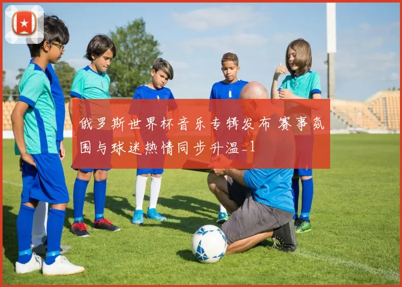 俄罗斯世界杯音乐专辑发布 赛事氛围与球迷热情同步升温_1