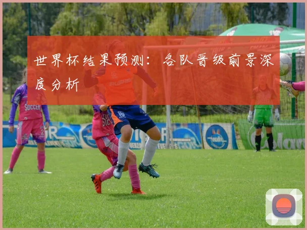 世界杯结果预测:各队晋级前景深度分析
