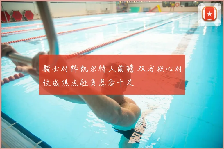 骑士对阵凯尔特人前瞻 双方核心对位成焦点胜负悬念十足