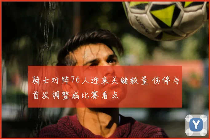 骑士对阵76人迎来关键较量 伤停与首发调整成比赛看点