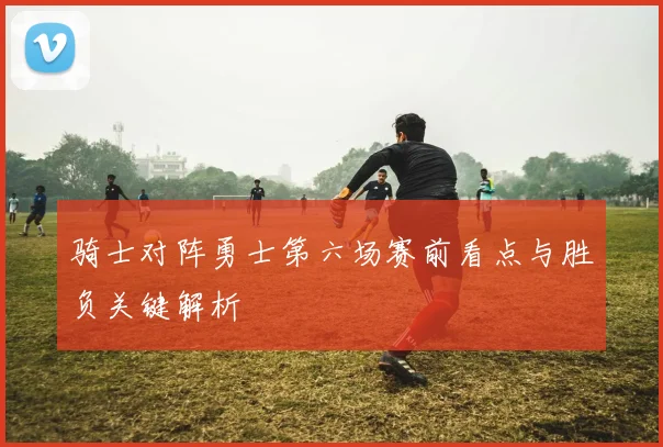 骑士对阵勇士第六场赛前看点与胜负关键解析