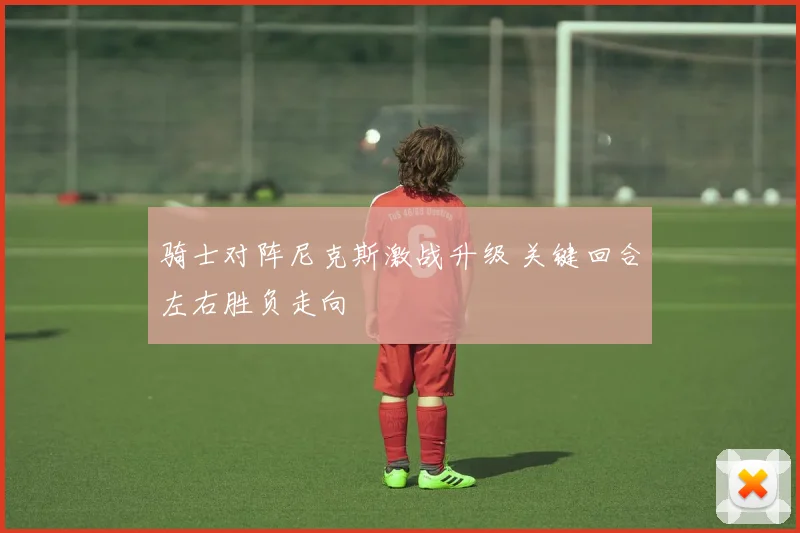 骑士对阵尼克斯激战升级 关键回合左右胜负走向