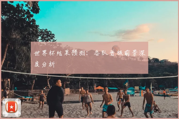 世界杯结果预测:各队晋级前景深度分析