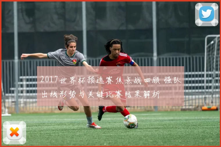 2017世界杯预选赛焦点战回顾 强队出线形势与关键比赛结果解析