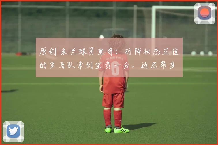 原创 米兰球员里奇：对阵状态正佳的罗马队拿到宝贵一分，迈尼昂多次为我们力挽狂澜