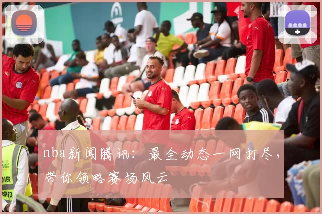nba新闻腾讯：最全动态一网打尽，带你领略赛场风云