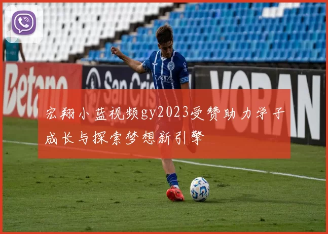 宏翔小蓝视频gy2023受赞助力学子成长与探索梦想新引擎