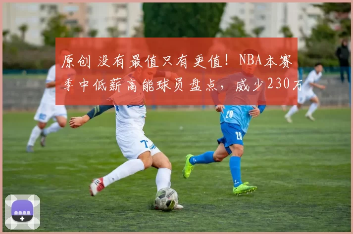 原创 没有最值只有更值！NBA本赛季中低薪高能球员盘点，威少230万全勤成最大惊喜