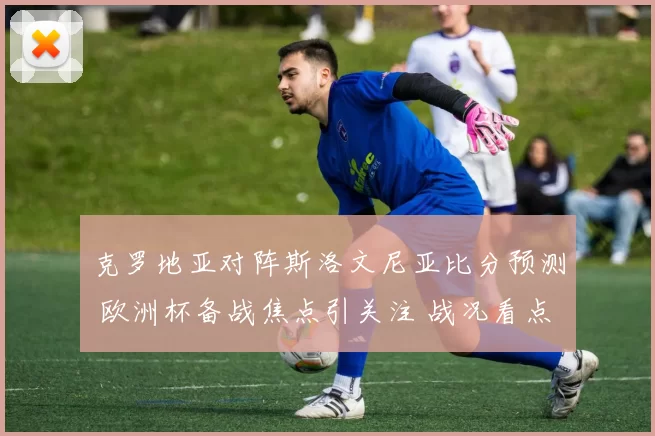 克罗地亚对阵斯洛文尼亚比分预测 欧洲杯备战焦点引关注 战况看点提前解析