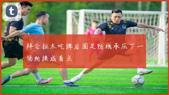 拜合拉木吃牌后国足防线承压下一场轮换成看点