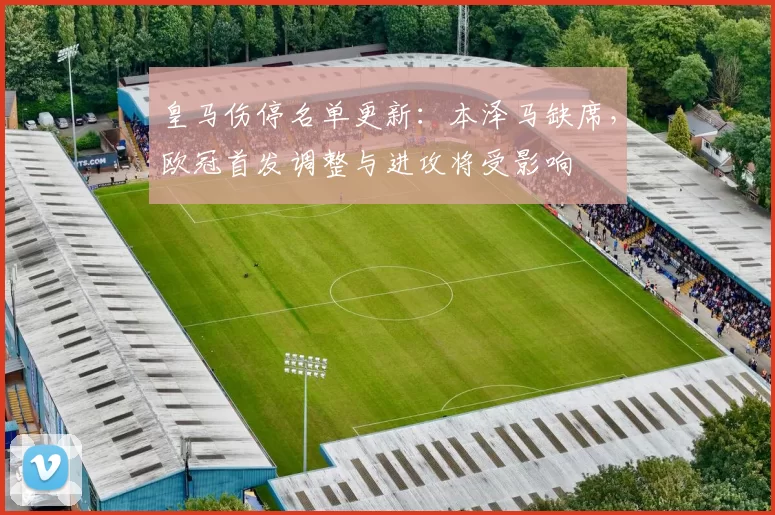 皇马伤停名单更新：本泽马缺席，欧冠首发调整与进攻将受影响