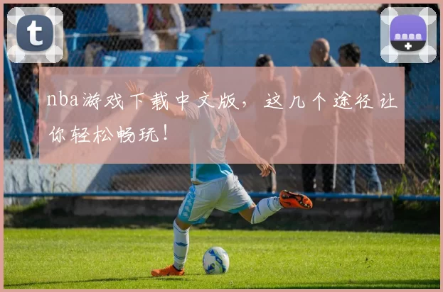 nba游戏下载中文版，这几个途径让你轻松畅玩！