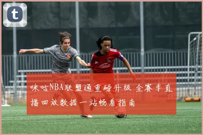 咪咕NBA联盟通重磅升级 全赛季直播回放数据一站畅看指南