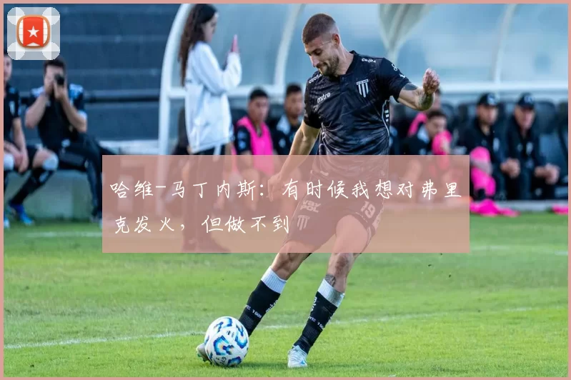 哈维-马丁内斯：有时候我想对弗里克发火，但做不到