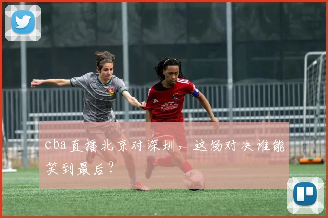 cba直播北京对深圳，这场对决谁能笑到最后？