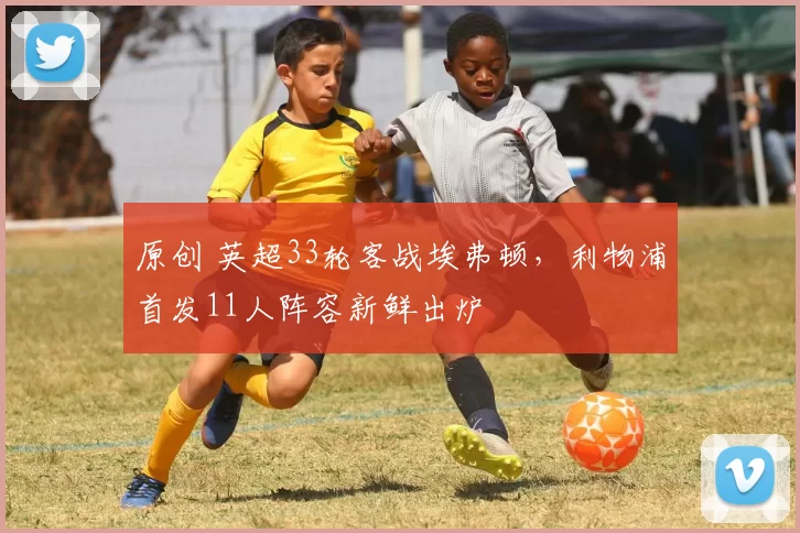 原创 英超33轮客战埃弗顿，利物浦首发11人阵容新鲜出炉