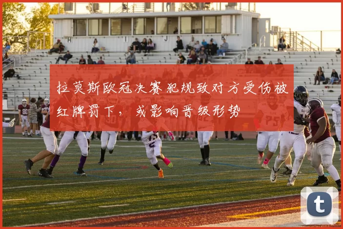 拉莫斯欧冠决赛犯规致对方受伤被红牌罚下，或影响晋级形势