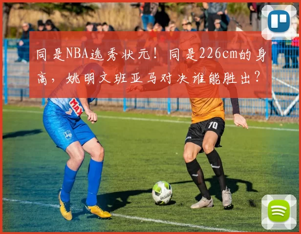 同是NBA选秀状元！同是226cm的身高，姚明文班亚马对决谁能胜出？