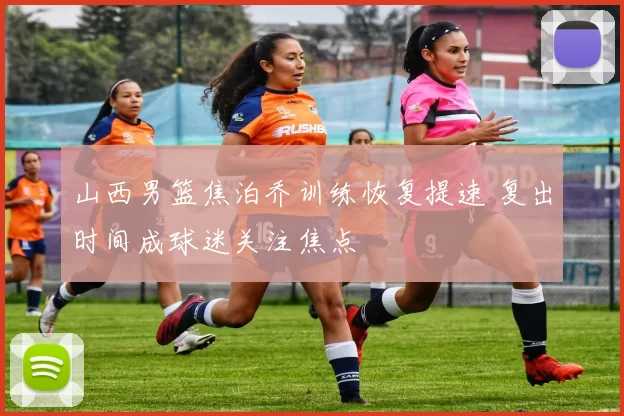 山西男篮焦泊乔训练恢复提速 复出时间成球迷关注焦点