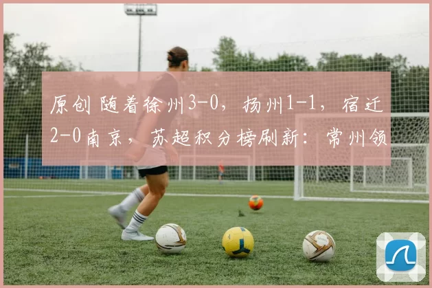 原创 随着徐州3-0，扬州1-1，宿迁2-0南京，苏超积分榜刷新：常州领跑