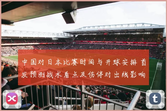 中国对日本比赛时间与开球安排 首发预测战术看点及伤停对出线影响