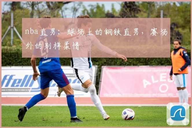 nba直男：球场上的钢铁直男，赛场外的别样柔情