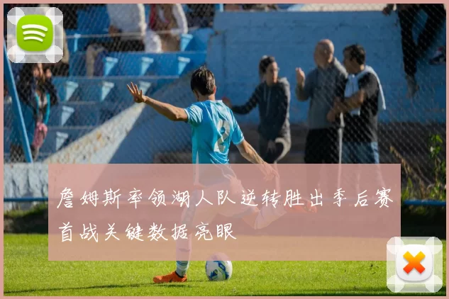 詹姆斯率领湖人队逆转胜出季后赛首战关键数据亮眼