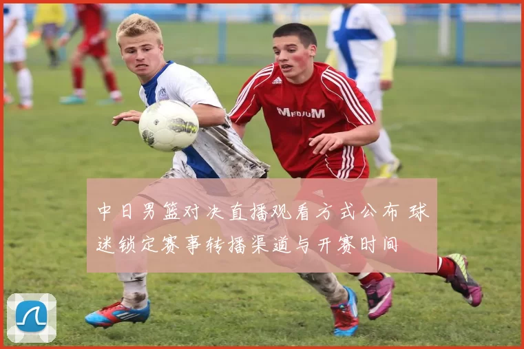 中日男篮对决直播观看方式公布 球迷锁定赛事转播渠道与开赛时间