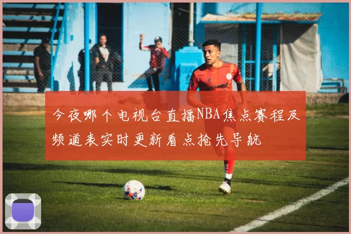 今夜哪个电视台直播NBA焦点赛程及频道表实时更新看点抢先导航
