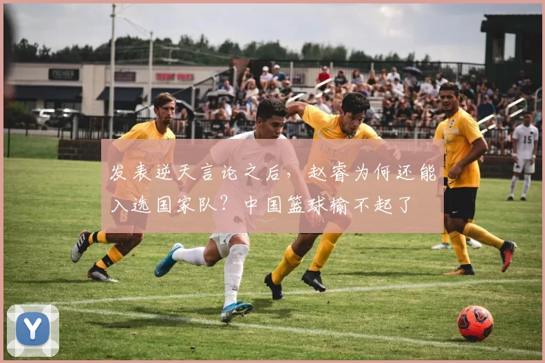 发表逆天言论之后，赵睿为何还能入选国家队？中国篮球输不起了