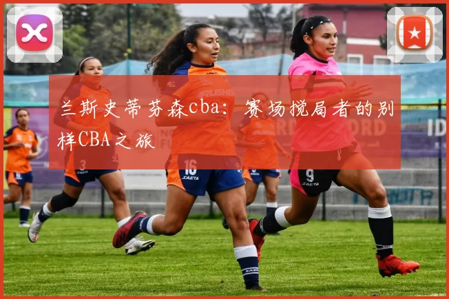 兰斯史蒂芬森cba：赛场搅局者的别样CBA之旅