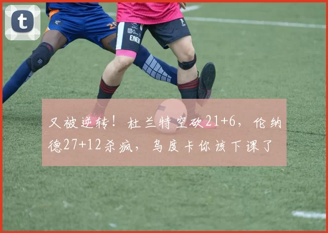 又被逆转！杜兰特空砍21+6，伦纳德27+12杀疯，乌度卡你该下课了