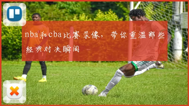 nba和cba比赛录像，带你重温那些经典对决瞬间
