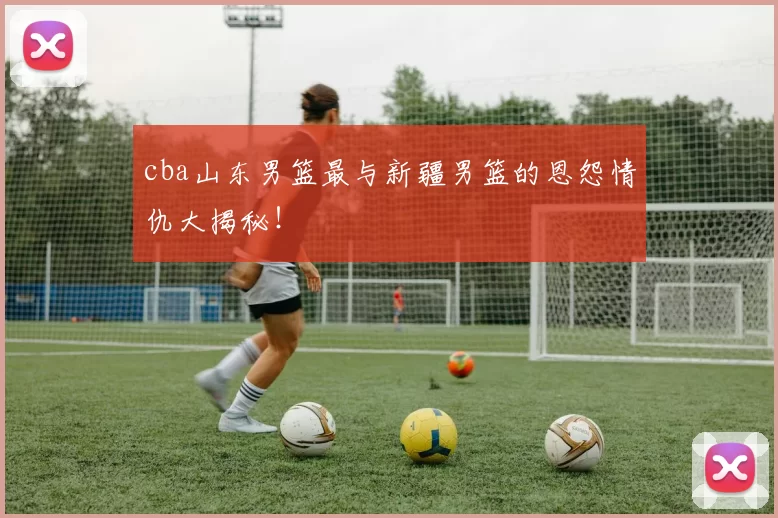 cba山东男篮最与新疆男篮的恩怨情仇大揭秘！