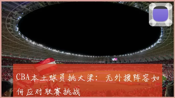 CBA本土球员挑大梁：无外援阵容如何应对联赛挑战