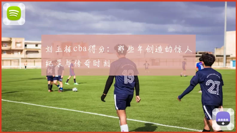 刘玉栋cba得分：那些年创造的惊人纪录与传奇时刻