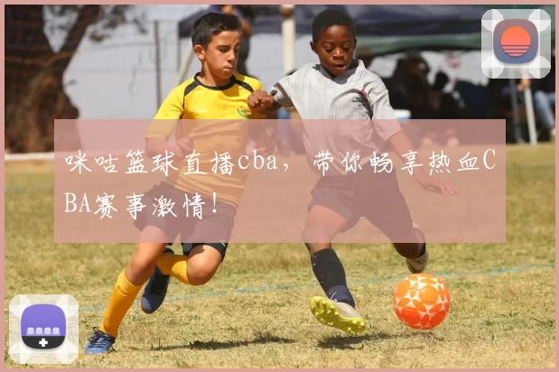 咪咕篮球直播cba，带你畅享热血CBA赛事激情！