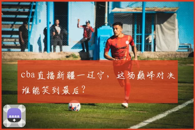 cba直播新疆一辽宁,这场巅峰对决谁能笑到最后?