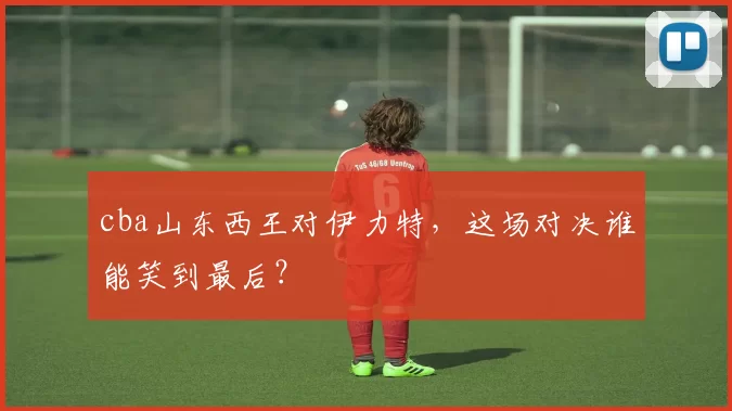 cba山东西王对伊力特，这场对决谁能笑到最后？