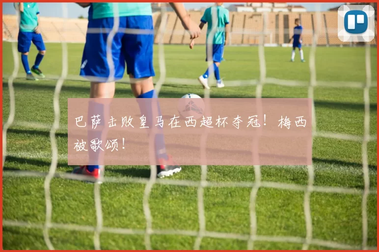 巴萨击败皇马在西超杯夺冠！梅西被歌颂！